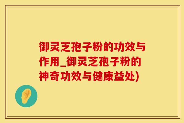 御灵芝孢子粉的功效与作用_御灵芝孢子粉的神奇功效与健康益处)