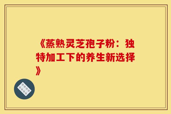 《蒸熟灵芝孢子粉：独特加工下的养生新选择》