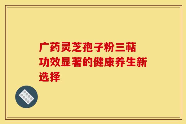 广药灵芝孢子粉三萜 功效显著的健康养生新选择