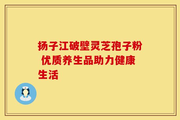 扬子江破壁灵芝孢子粉 优质养生品助力健康生活