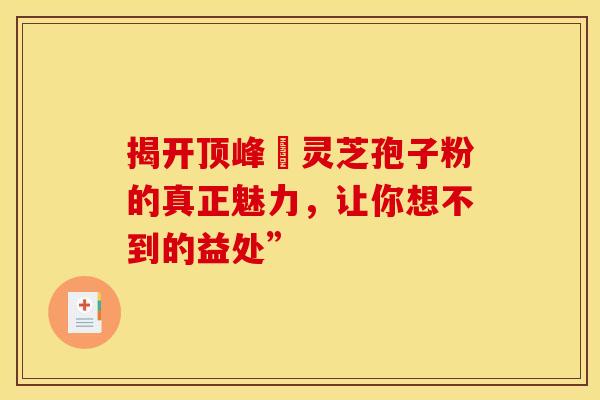 揭开顶峰箄灵芝孢子粉的真正魅力，让你想不到的益处”