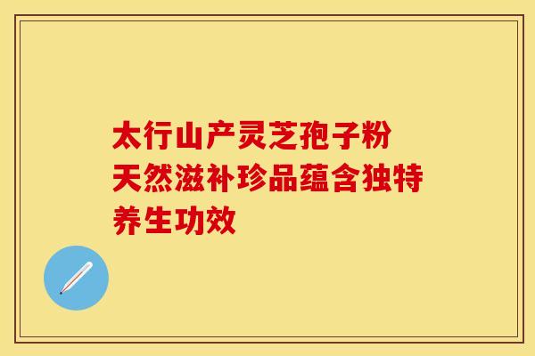 太行山产灵芝孢子粉 天然滋补珍品蕴含独特养生功效