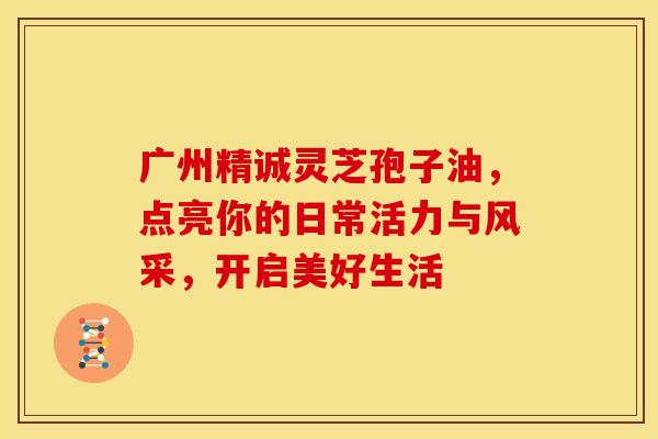 广州精诚灵芝孢子油，点亮你的日常活力与风采，开启美好生活