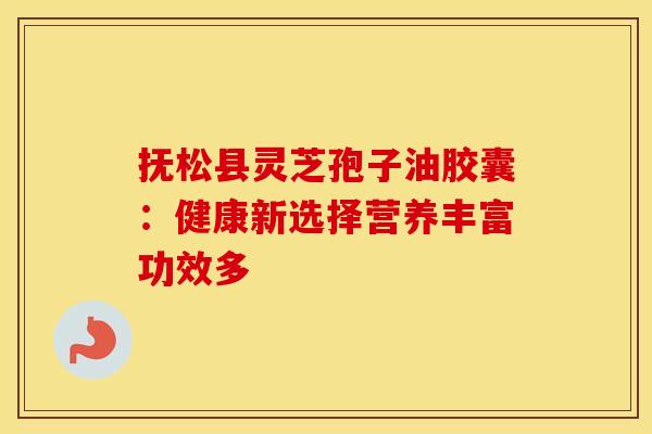 抚松县灵芝孢子油胶囊：健康新选择营养丰富功效多