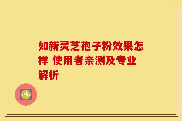 如新灵芝孢子粉效果怎样 使用者亲测及专业解析