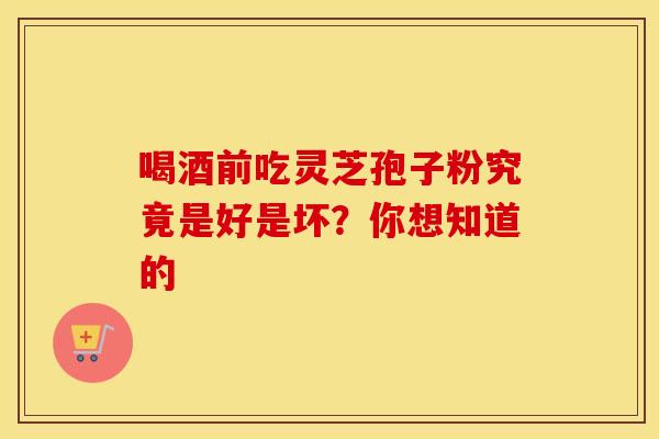 喝酒前吃灵芝孢子粉究竟是好是坏？你想知道的
