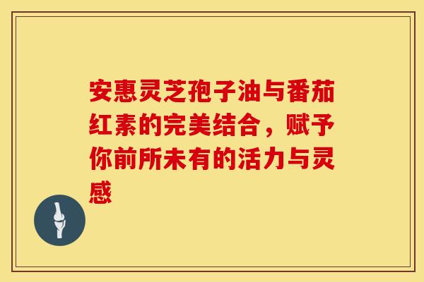 安惠灵芝孢子油与番茄红素的完美结合，赋予你前所未有的活力与灵感