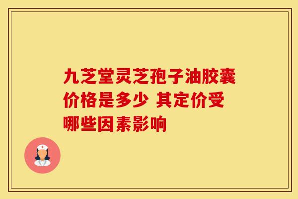 九芝堂灵芝孢子油胶囊价格是多少 其定价受哪些因素影响