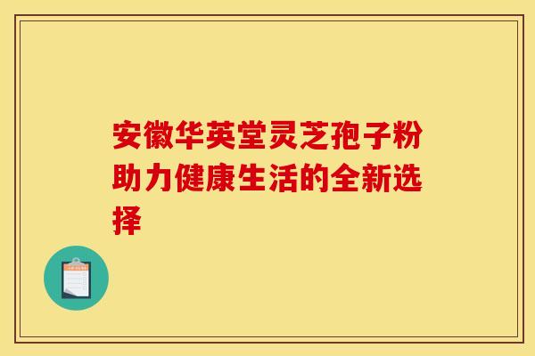 安徽华英堂灵芝孢子粉助力健康生活的全新选择