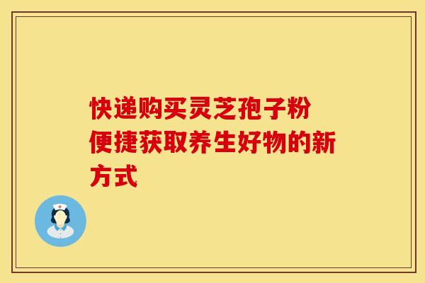 快递购买灵芝孢子粉 便捷获取养生好物的新方式