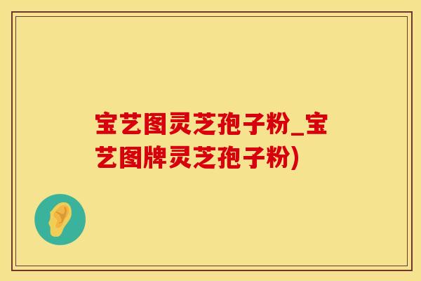 宝艺图灵芝孢子粉_宝艺图牌灵芝孢子粉)
