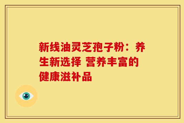 新线油灵芝孢子粉：养生新选择 营养丰富的健康滋补品
