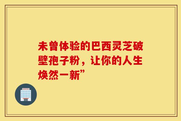 未曾体验的巴西灵芝破壁孢子粉，让你的人生焕然一新”