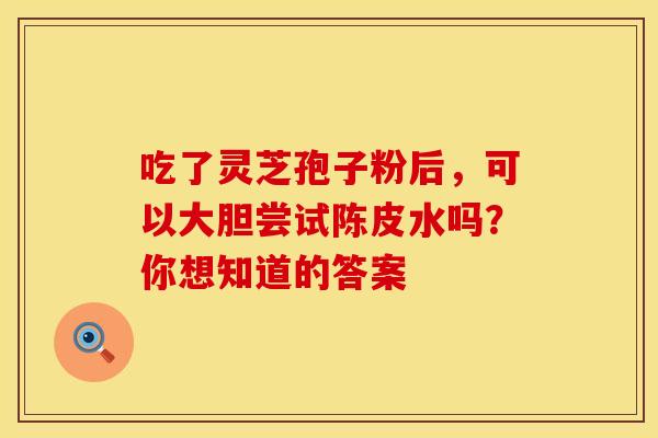 吃了灵芝孢子粉后，可以大胆尝试陈皮水吗？你想知道的答案