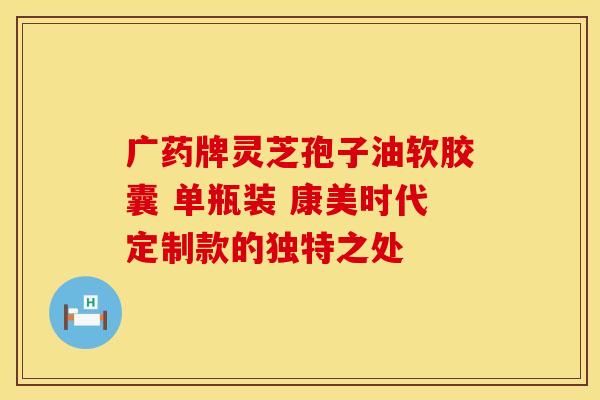 广药牌灵芝孢子油软胶囊 单瓶装 康美时代定制款的独特之处