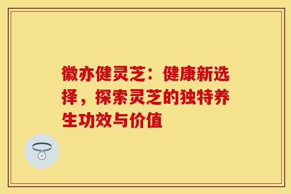 徽亦健灵芝：健康新选择，探索灵芝的独特养生功效与价值