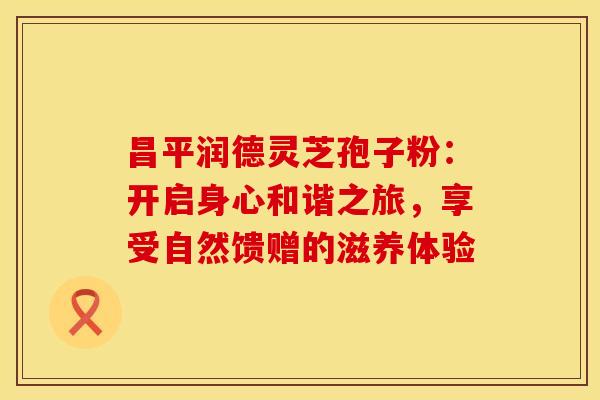 昌平润德灵芝孢子粉：开启身心和谐之旅，享受自然馈赠的滋养体验