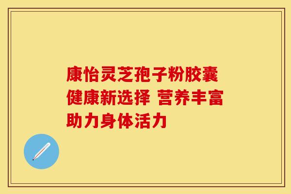 康怡灵芝孢子粉胶囊 健康新选择 营养丰富助力身体活力