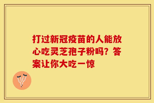 打过新冠疫苗的人能放心吃灵芝孢子粉吗？答案让你大吃一惊