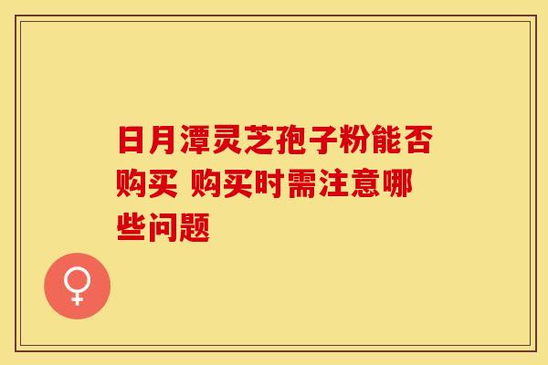 日月潭灵芝孢子粉能否购买 购买时需注意哪些问题