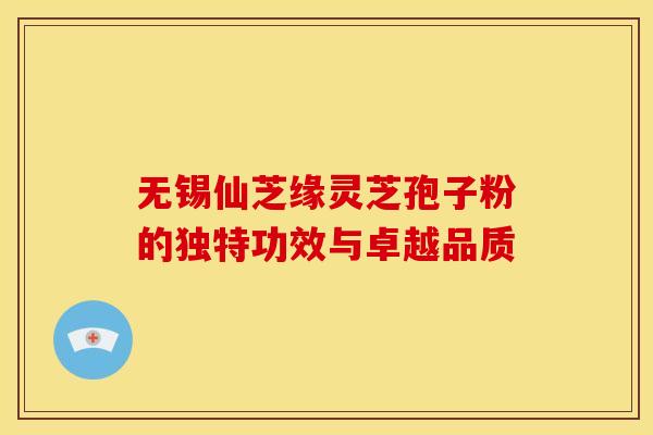 无锡仙芝缘灵芝孢子粉的独特功效与卓越品质