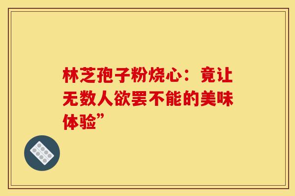 林芝孢子粉烧心：竟让无数人欲罢不能的美味体验”
