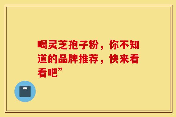 喝灵芝孢子粉，你不知道的品牌推荐，快来看看吧”