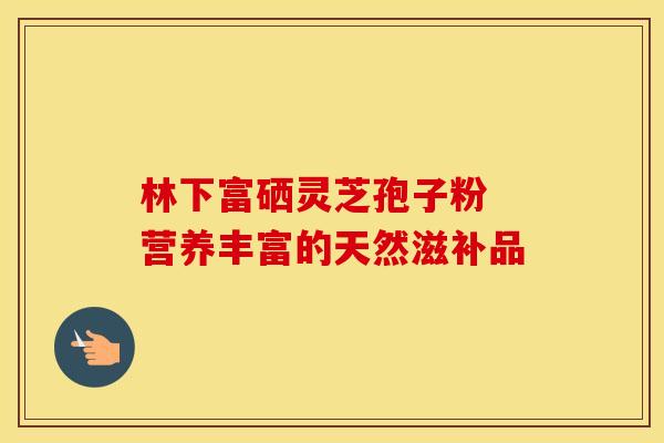 林下富硒灵芝孢子粉 营养丰富的天然滋补品