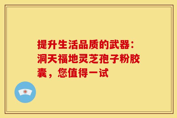 提升生活品质的武器：洞天福地灵芝孢子粉胶囊，您值得一试