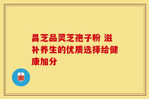 昌芝品灵芝孢子粉 滋补养生的优质选择给健康加分