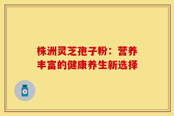 株洲灵芝孢子粉：营养丰富的健康养生新选择