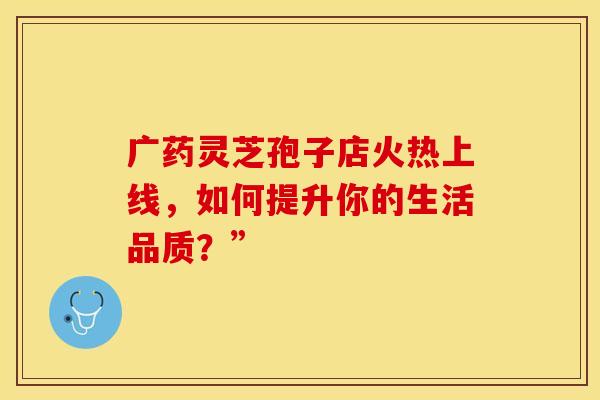 广药灵芝孢子店火热上线，如何提升你的生活品质？”