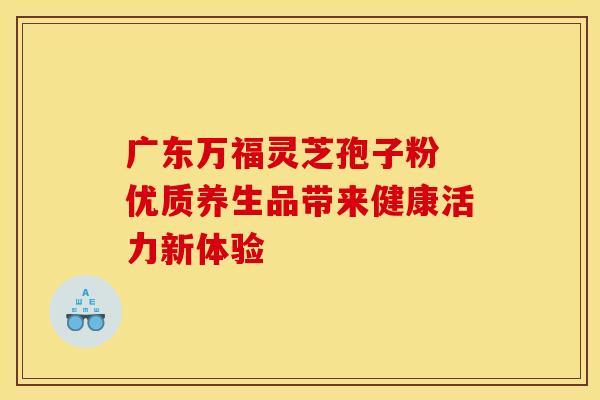 广东万福灵芝孢子粉 优质养生品带来健康活力新体验
