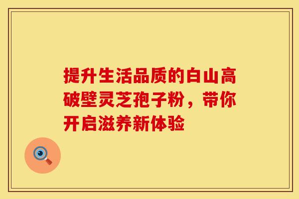 提升生活品质的白山高破壁灵芝孢子粉，带你开启滋养新体验