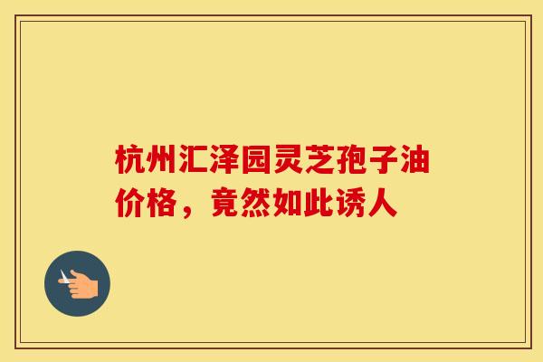 杭州汇泽园灵芝孢子油价格，竟然如此诱人