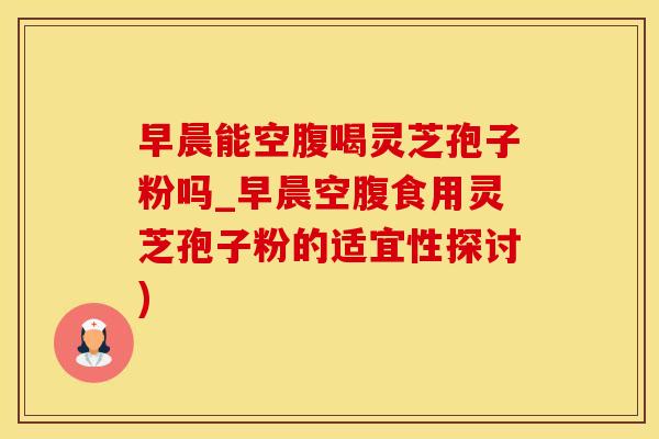 早晨能空腹喝灵芝孢子粉吗_早晨空腹食用灵芝孢子粉的适宜性探讨)