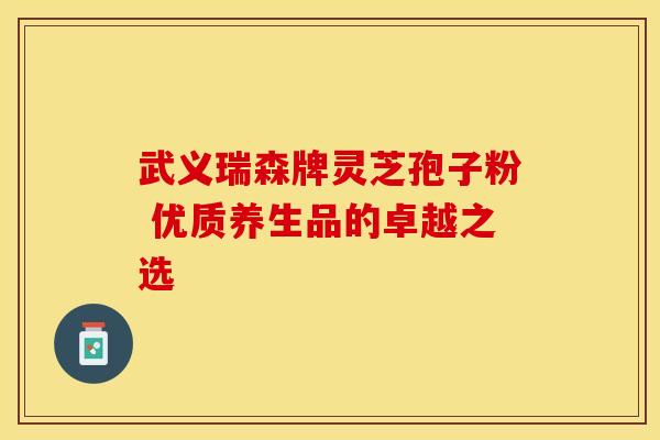 武义瑞森牌灵芝孢子粉 优质养生品的卓越之选