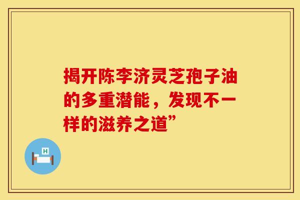 揭开陈李济灵芝孢子油的多重潜能，发现不一样的滋养之道”