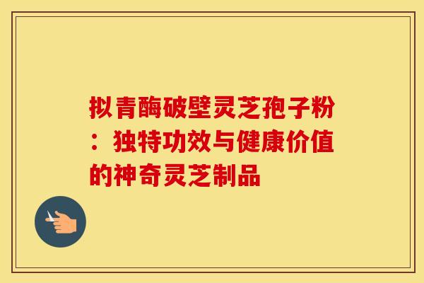 拟青酶破壁灵芝孢子粉：独特功效与健康价值的神奇灵芝制品