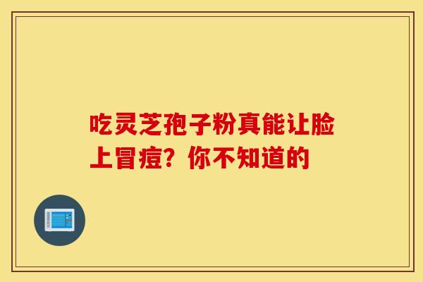 吃灵芝孢子粉真能让脸上冒痘？你不知道的