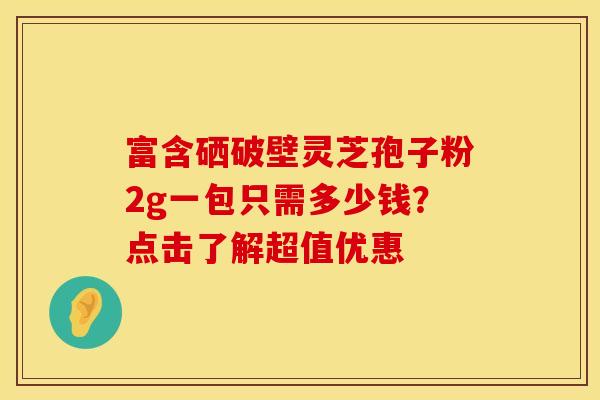 富含硒破壁灵芝孢子粉2g一包只需多少钱？点击了解超值优惠