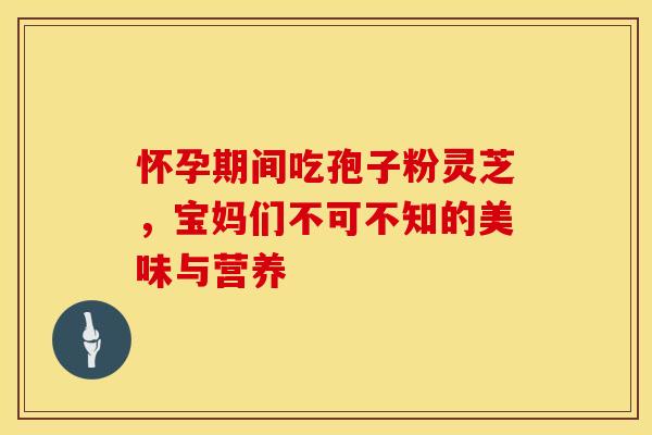 怀孕期间吃孢子粉灵芝，宝妈们不可不知的美味与营养