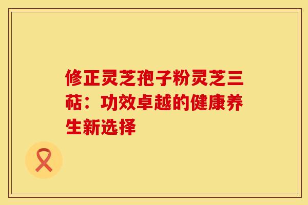 修正灵芝孢子粉灵芝三萜：功效卓越的健康养生新选择