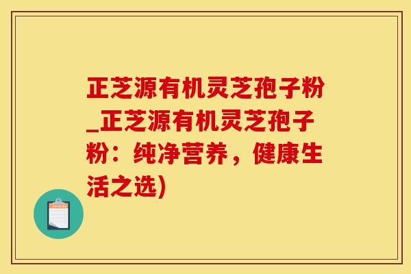 正芝源有机灵芝孢子粉_正芝源有机灵芝孢子粉：纯净营养，健康生活之选)