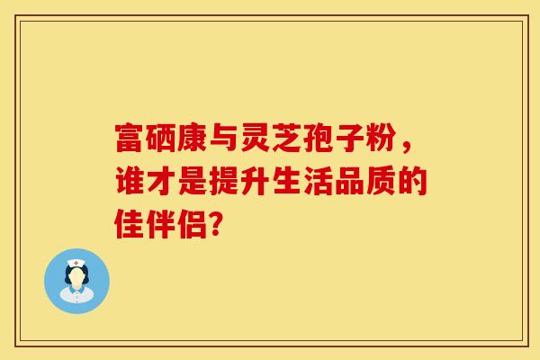 富硒康与灵芝孢子粉，谁才是提升生活品质的佳伴侣？