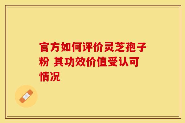 官方如何评价灵芝孢子粉 其功效价值受认可情况