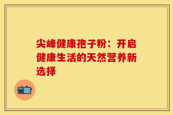 尖峰健康孢子粉：开启健康生活的天然营养新选择