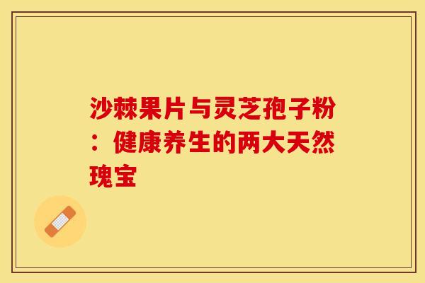 沙棘果片与灵芝孢子粉：健康养生的两大天然瑰宝