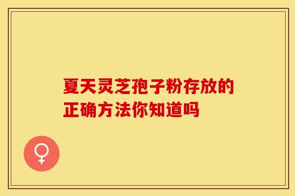 夏天灵芝孢子粉存放的正确方法你知道吗