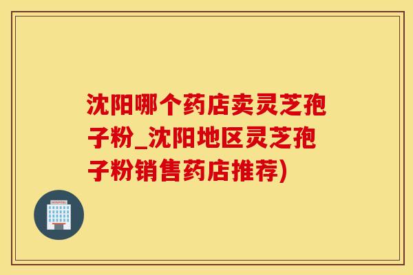沈阳哪个药店卖灵芝孢子粉_沈阳地区灵芝孢子粉销售药店推荐)